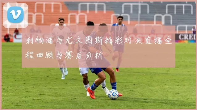 利物浦与尤文图斯精彩对决直播全程回顾与赛后分析