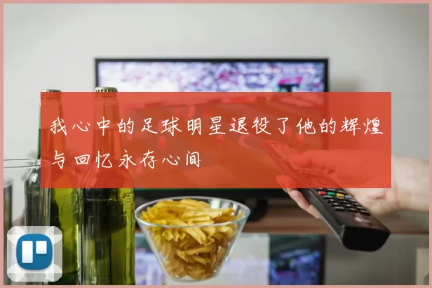 我心中的足球明星退役了他的辉煌与回忆永存心间