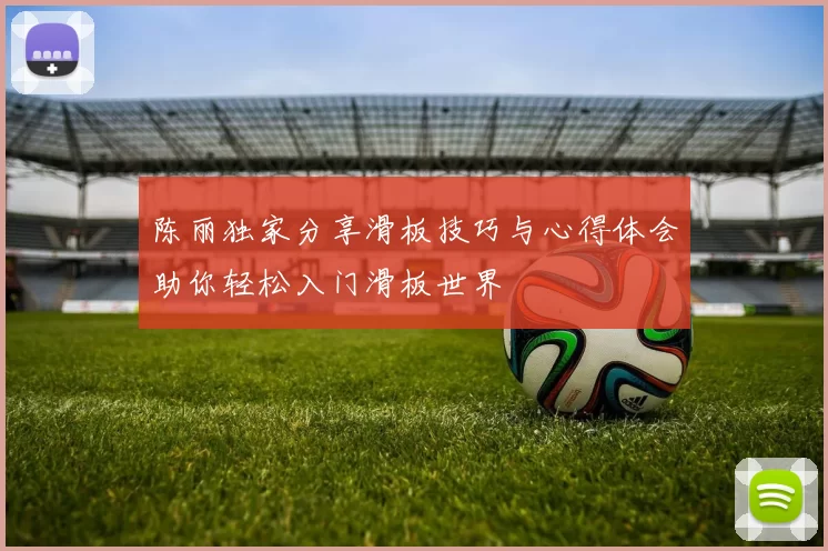 陈丽独家分享滑板技巧与心得体会助你轻松入门滑板世界