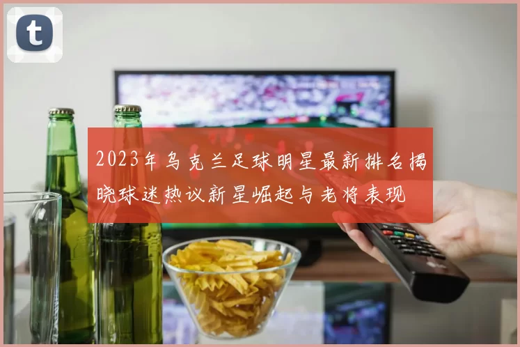 2023年乌克兰足球明星最新排名揭晓球迷热议新星崛起与老将表现