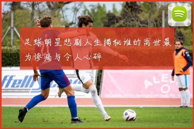 足球明星悲剧人生揭秘谁的离世最为惨痛与令人心碎