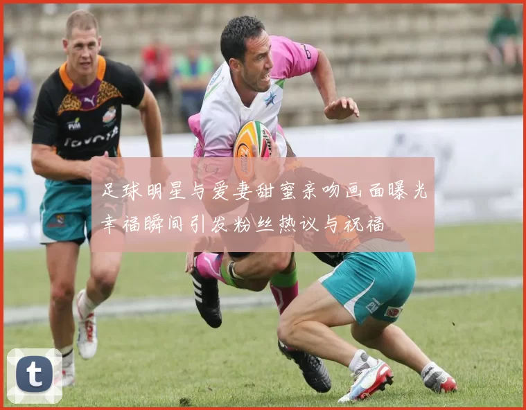 足球明星与爱妻甜蜜亲吻画面曝光幸福瞬间引发粉丝热议与祝福