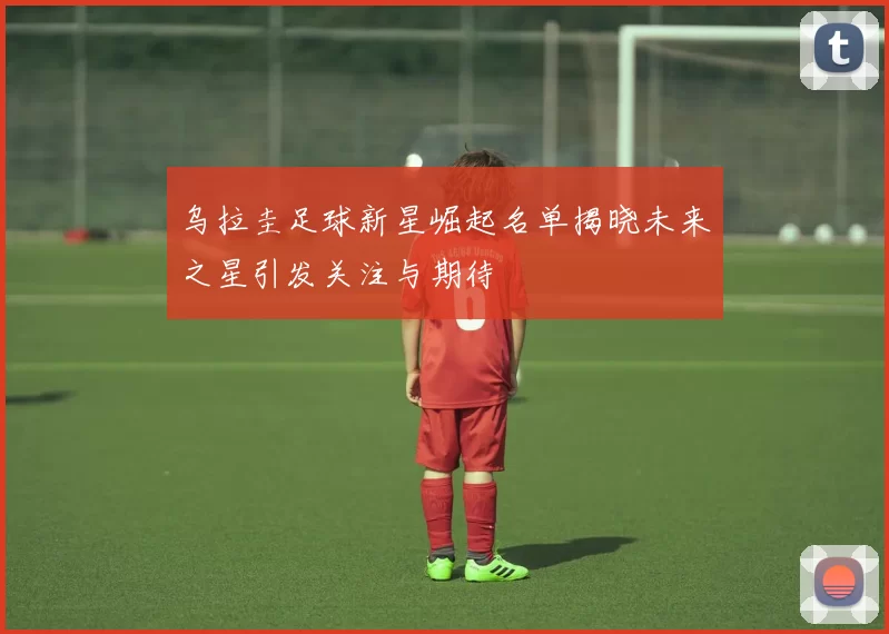 乌拉圭足球新星崛起名单揭晓未来之星引发关注与期待