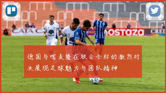 德国与喀麦隆在联合会杯的激烈对决展现足球魅力与团队精神