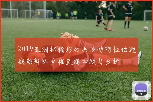2019亚洲杯精彩对决沙特阿拉伯迎战朝鲜队全程直播回顾与分析