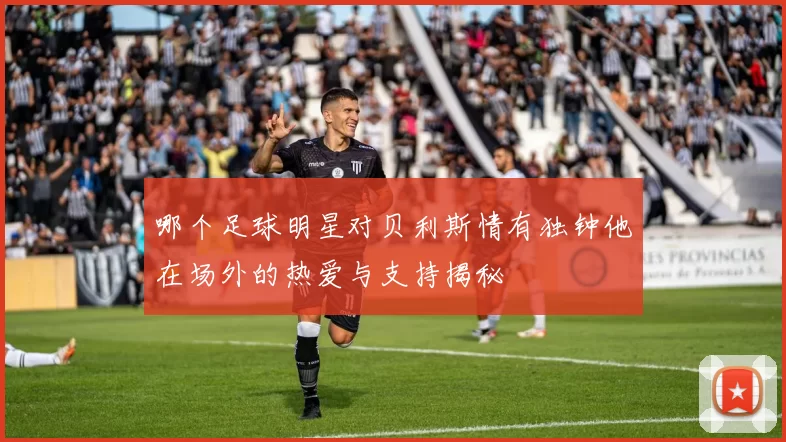 哪个足球明星对贝利斯情有独钟他在场外的热爱与支持揭秘