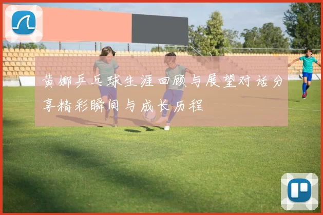 黄娜乒乓球生涯回顾与展望对话分享精彩瞬间与成长历程