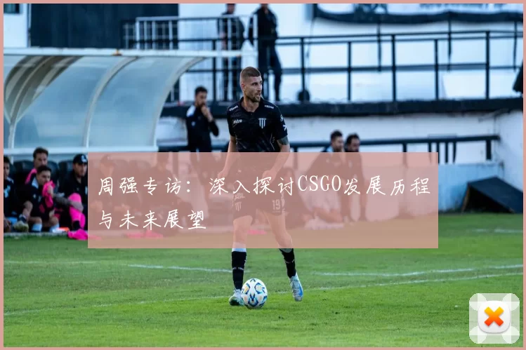 周强专访：深入探讨CSGO发展历程与未来展望