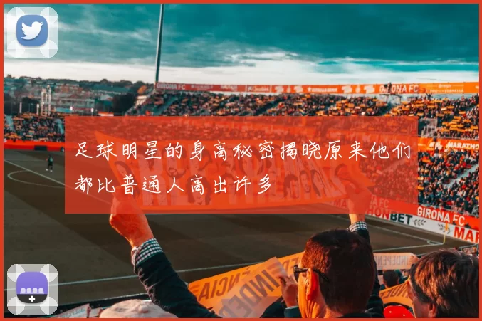 足球明星的身高秘密揭晓原来他们都比普通人高出许多
