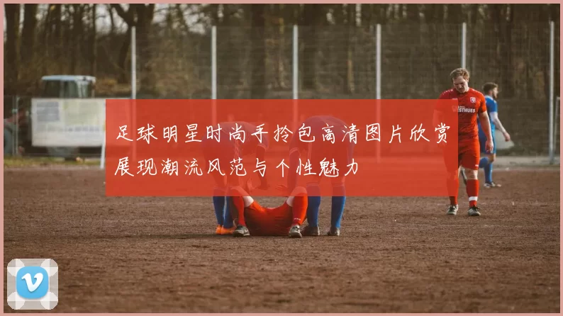 足球明星时尚手拎包高清图片欣赏展现潮流风范与个性魅力