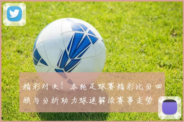 精彩对决！本轮足球赛精彩比分回顾与分析助力球迷解读赛事走势