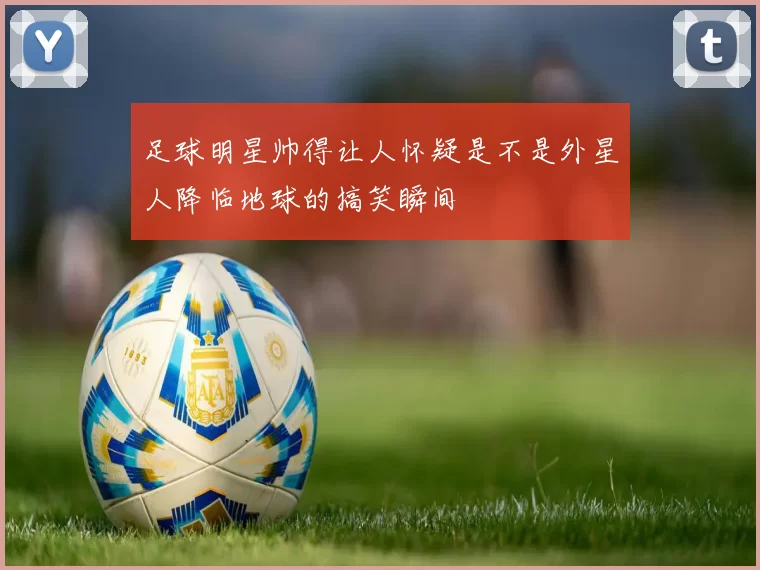 足球明星帅得让人怀疑是不是外星人降临地球的搞笑瞬间