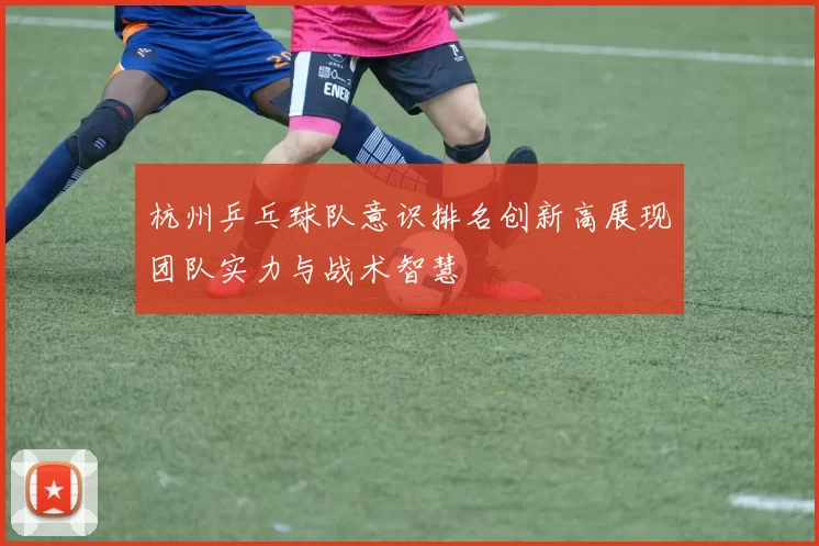 杭州乒乓球队意识排名创新高展现团队实力与战术智慧