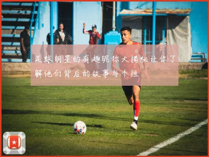 足球明星的有趣昵称大揭秘让你了解他们背后的故事与个性