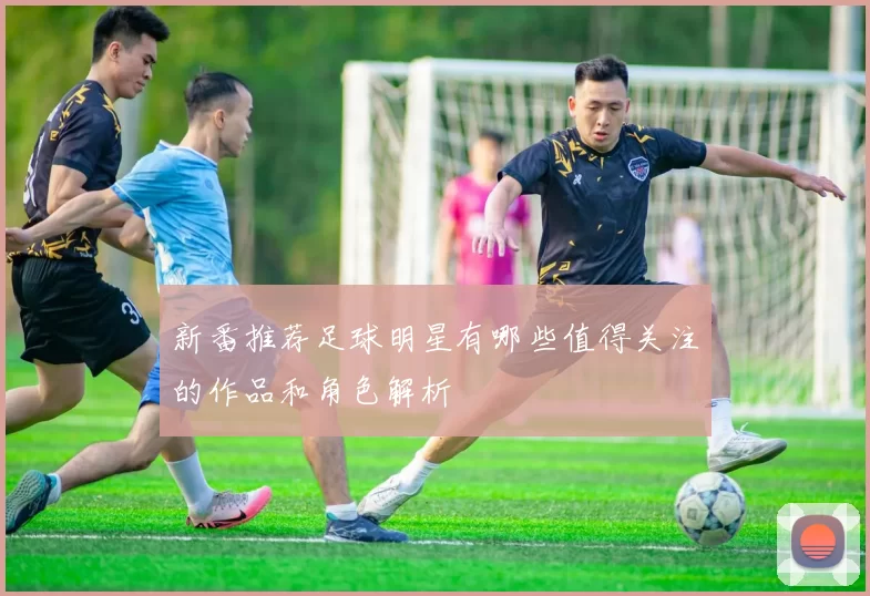 新番推荐足球明星有哪些值得关注的作品和角色解析