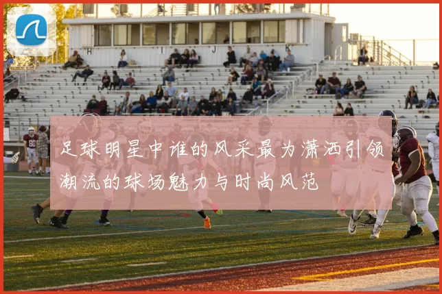 足球明星中谁的风采最为潇洒引领潮流的球场魅力与时尚风范