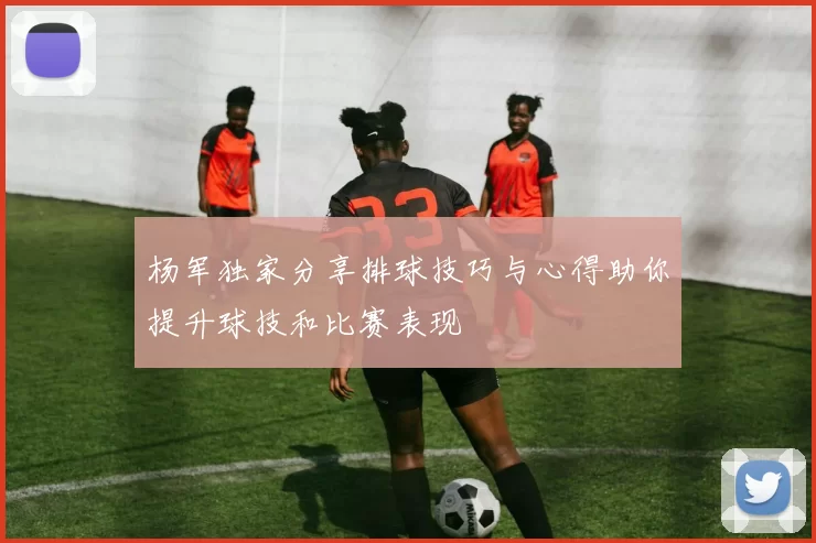 杨军独家分享排球技巧与心得助你提升球技和比赛表现