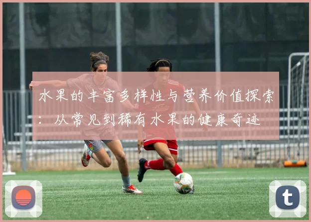 水果的丰富多样性与营养价值探索：从常见到稀有水果的健康奇迹