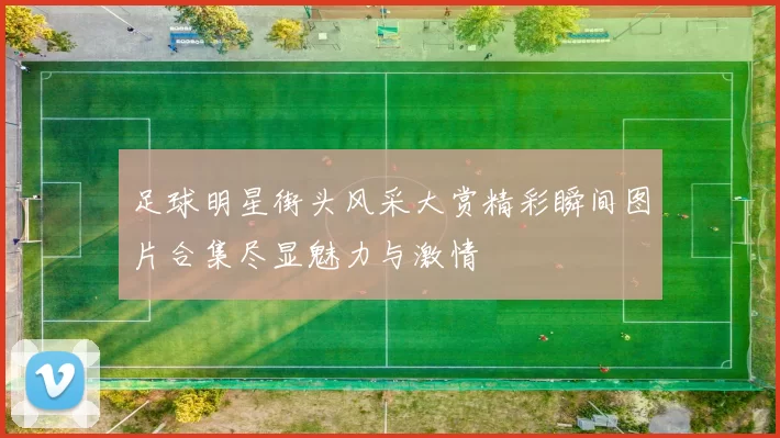 足球明星街头风采大赏精彩瞬间图片合集尽显魅力与激情