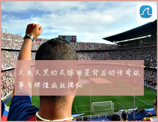 又老又黑的足球明星背后的传奇故事与辉煌成就揭秘