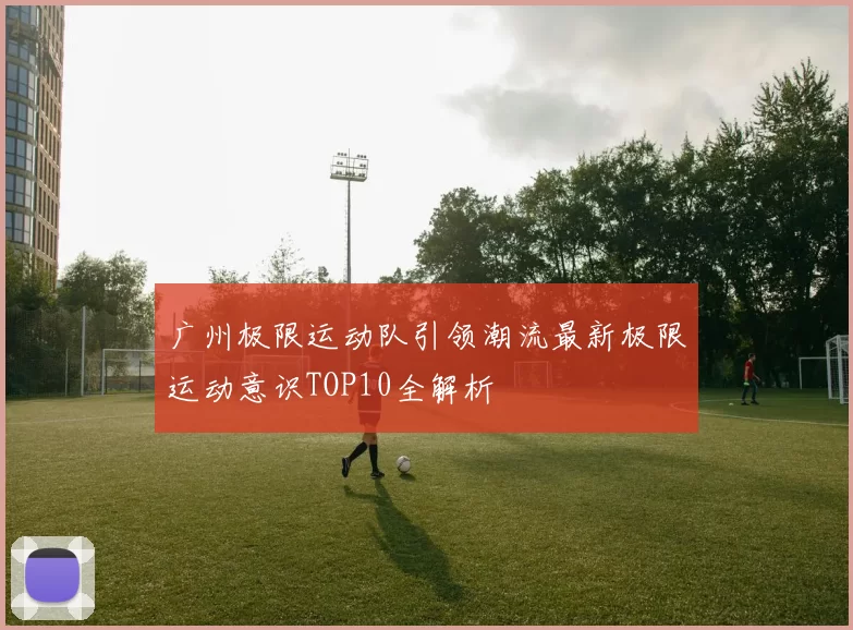 广州极限运动队引领潮流最新极限运动意识TOP10全解析