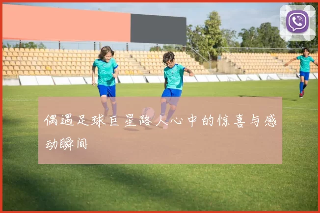 偶遇足球巨星路人心中的惊喜与感动瞬间