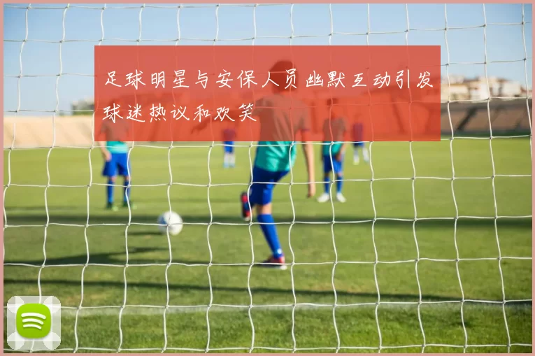 足球明星与安保人员幽默互动引发球迷热议和欢笑