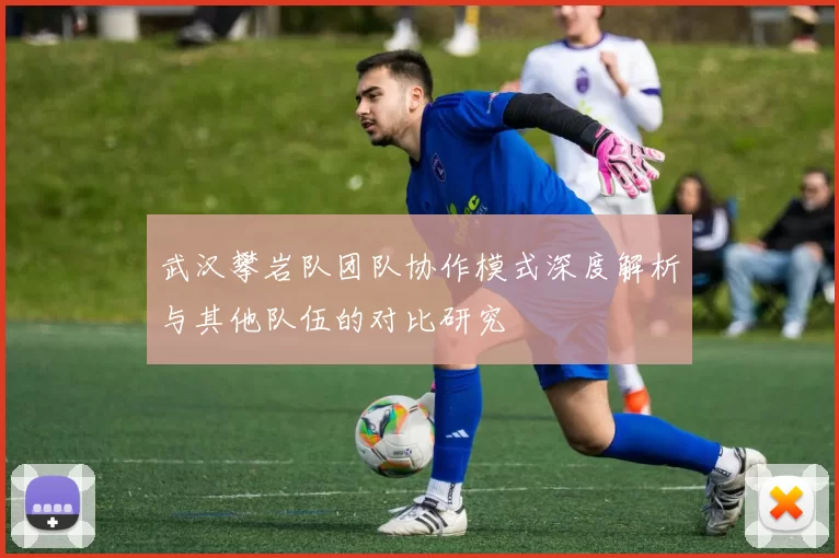 武汉攀岩队团队协作模式深度解析与其他队伍的对比研究