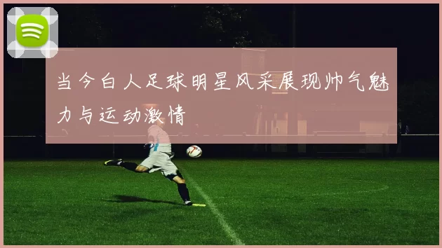 当今白人足球明星风采展现帅气魅力与运动激情
