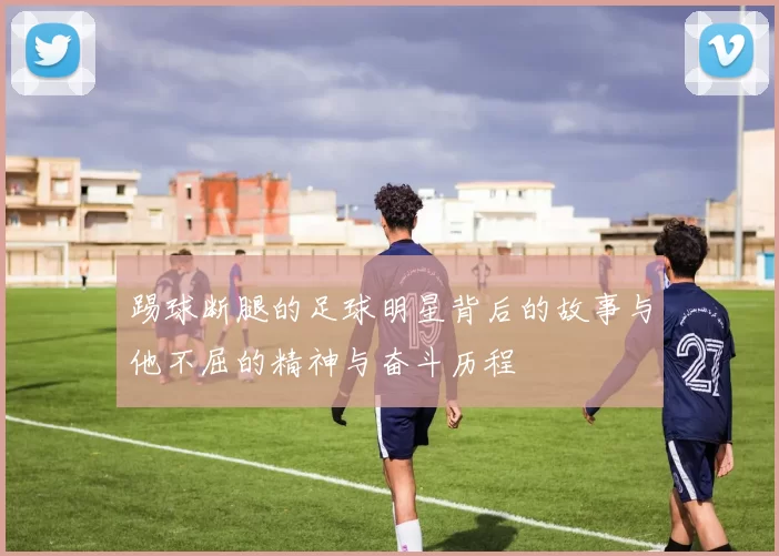 踢球断腿的足球明星背后的故事与他不屈的精神与奋斗历程