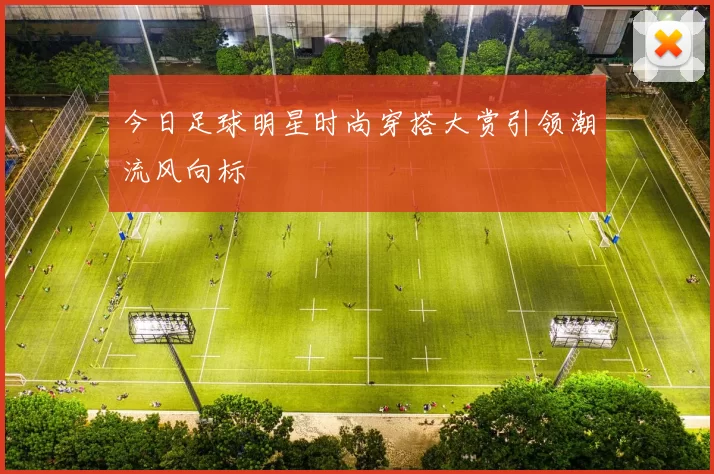 今日足球明星时尚穿搭大赏引领潮流风向标