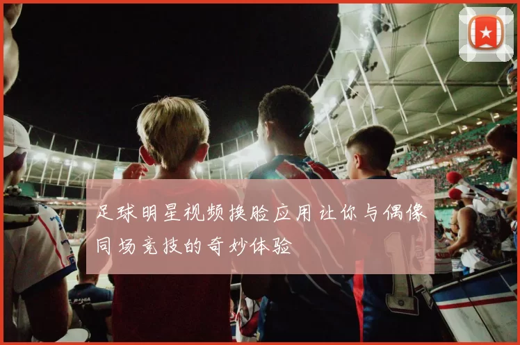 足球明星视频换脸应用让你与偶像同场竞技的奇妙体验