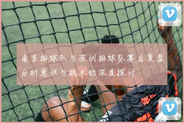 南京排球队与深圳排球队赛后复盘分析意识与战术的深度探讨