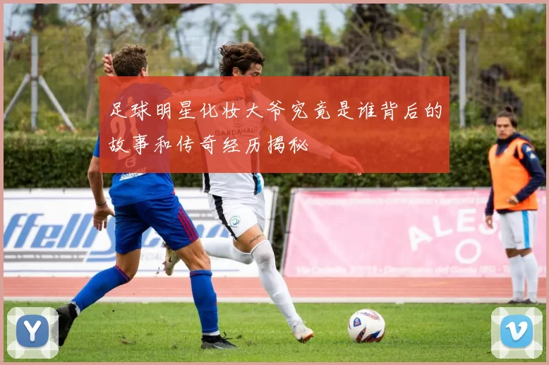 足球明星化妆大爷究竟是谁背后的故事和传奇经历揭秘