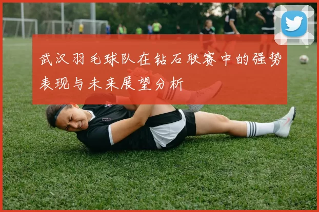 武汉羽毛球队在钻石联赛中的强势表现与未来展望分析