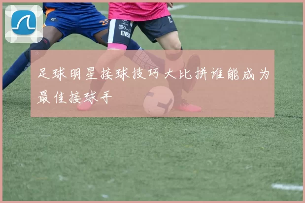 足球明星接球技巧大比拼谁能成为最佳接球手