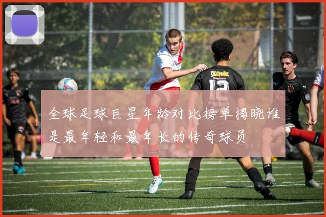 全球足球巨星年龄对比榜单揭晓谁是最年轻和最年长的传奇球员