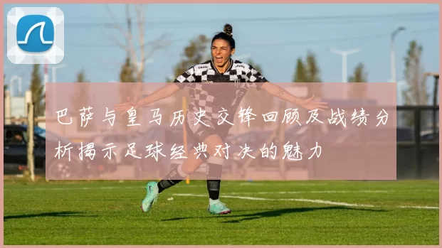 巴萨与皇马历史交锋回顾及战绩分析揭示足球经典对决的魅力
