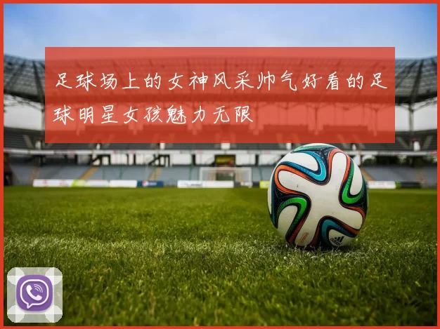 足球场上的女神风采帅气好看的足球明星女孩魅力无限