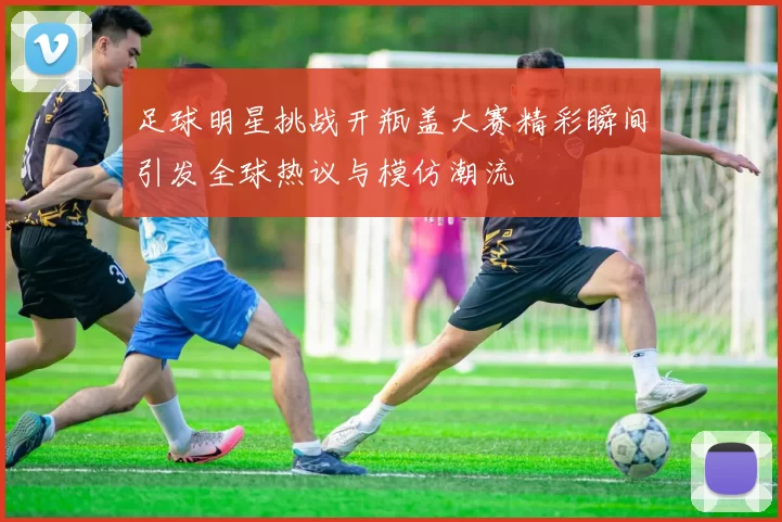 足球明星挑战开瓶盖大赛精彩瞬间引发全球热议与模仿潮流