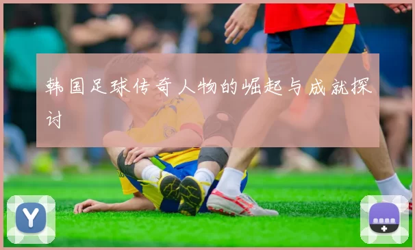 韩国足球传奇人物的崛起与成就探讨
