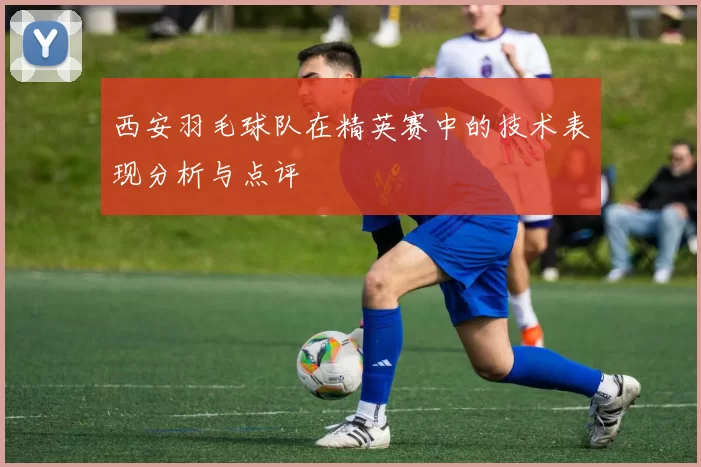 西安羽毛球队在精英赛中的技术表现分析与点评