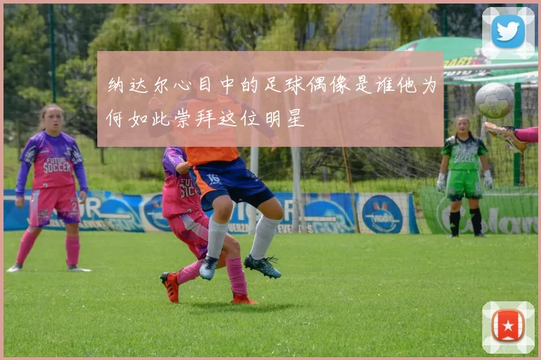 纳达尔心目中的足球偶像是谁他为何如此崇拜这位明星