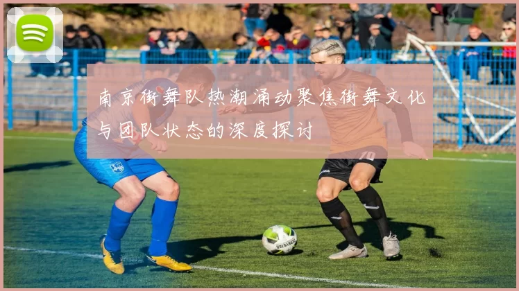 南京街舞队热潮涌动聚焦街舞文化与团队状态的深度探讨