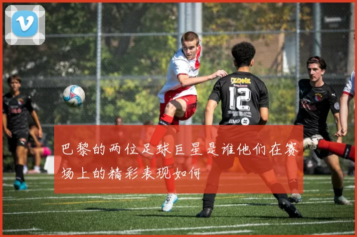 巴黎的两位足球巨星是谁他们在赛场上的精彩表现如何