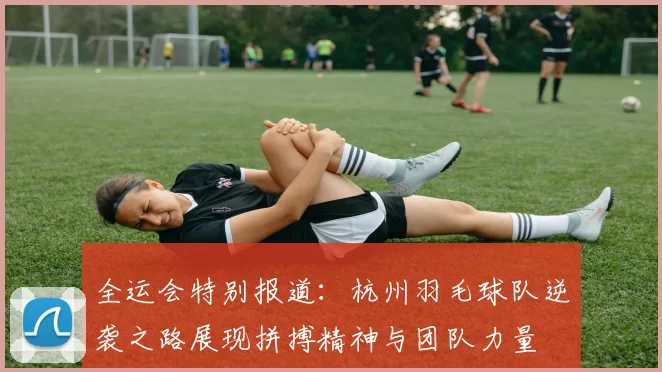 全运会特别报道：杭州羽毛球队逆袭之路展现拼搏精神与团队力量