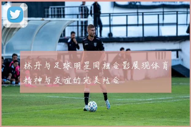 林丹与足球明星同框合影展现体育精神与友谊的完美结合