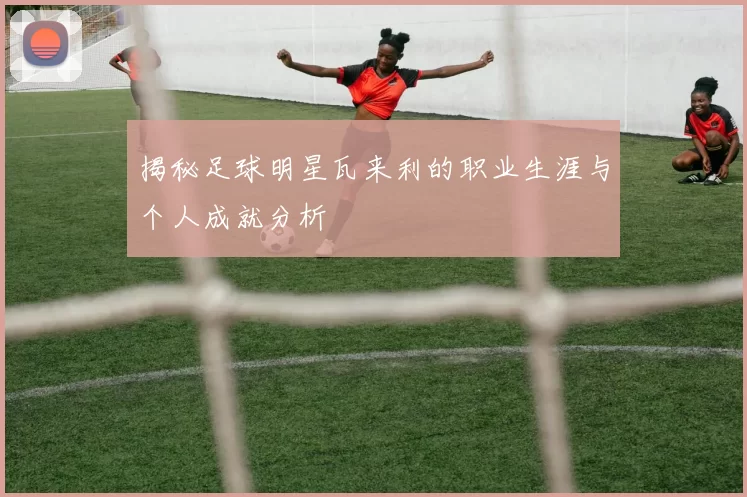 揭秘足球明星瓦来利的职业生涯与个人成就分析