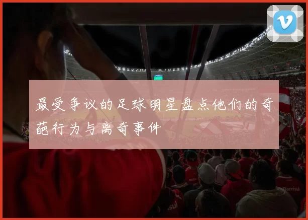 最受争议的足球明星盘点他们的奇葩行为与离奇事件