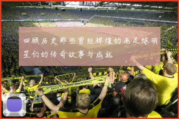 回顾历史那些曾经辉煌的老足球明星们的传奇故事与成就